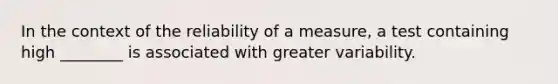 In the context of the reliability of a measure, a test containing high ________ is associated with greater variability.