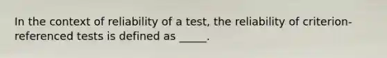 In the context of reliability of a test, the reliability of criterion-referenced tests is defined as _____.