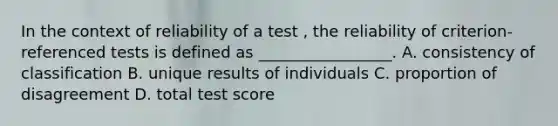 In the context of reliability of a test , the reliability of criterion-referenced tests is defined as _________________. A. consistency of classification B. unique results of individuals C. proportion of disagreement D. total test score