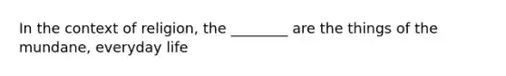 In the context of religion, the ________ are the things of the mundane, everyday life