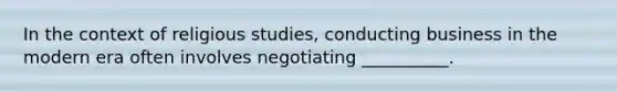 In the context of religious studies, conducting business in the modern era often involves negotiating __________.