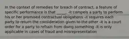 In the context of remedies for breach of contract, a feature of specific performance is that _____. -it compels a party to perform his or her promised contractual obligations -it requires each party to return the consideration given to the other -it is a court order for a party to refrain from doing something -it is only applicable in cases of fraud and misrepresentation