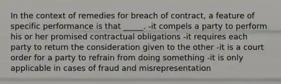 In the context of remedies for breach of contract, a feature of specific performance is that _____. -it compels a party to perform his or her promised contractual obligations -it requires each party to return the consideration given to the other -it is a court order for a party to refrain from doing something -it is only applicable in cases of fraud and misrepresentation