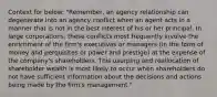 Context for below: "Remember, an agency relationship can degenerate into an agency conflict when an agent acts in a manner that is not in the best interest of his or her principal. In large corporations, these conflicts most frequently involve the enrichment of the firm's executives or managers (in the form of money and perquisites or power and prestige) at the expense of the company's shareholders. This usurping and reallocation of shareholder wealth is most likely to occur when shareholders do not have sufficient information about the decisions and actions being made by the firm's management."