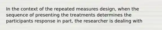 In the context of the repeated measures design, when the sequence of presenting the treatments determines the participants response in part, the researcher is dealing with