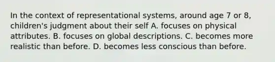 In the context of representational systems, around age 7 or 8, children's judgment about their self A. focuses on physical attributes. B. focuses on global descriptions. C. becomes more realistic than before. D. becomes less conscious than before.