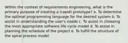 Within the context of requirements engineering, what is the primary purpose of creating a (rapid) prototype? a. To determine the optimal programming language for the desired system b. To assist in understanding the user's needs c. To assist in choosing the most appropriate software life cycle model d. To assist in planning the schedule of the project e. To fulfill the structure of the spiral process model