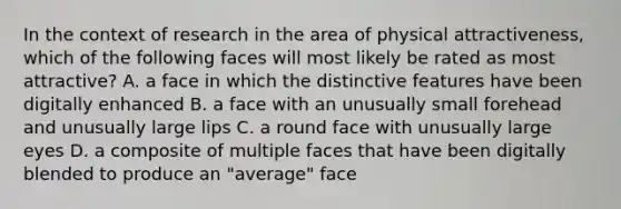 In the context of research in the area of physical attractiveness, which of the following faces will most likely be rated as most attractive? A. a face in which the distinctive features have been digitally enhanced B. a face with an unusually small forehead and unusually large lips C. a round face with unusually large eyes D. a composite of multiple faces that have been digitally blended to produce an "average" face