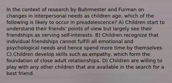 In the context of research by Buhrmester and Furman on changes in interpersonal needs as children age, which of the following is likely to occur in preadolescence? A) Children start to understand their friends' points of view but largely see their friendships as serving self-interests. B) Children recognize that individual friendships cannot fulfill all emotional and psychological needs and hence spend more time by themselves. C) Children develop skills such as empathy, which form the foundation of close adult relationships. D) Children are willing to play with any other children that are available in the search for a best friend.