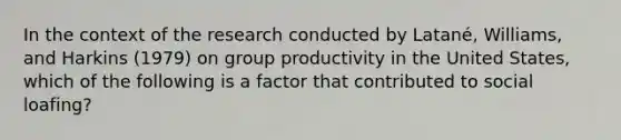 In the context of the research conducted by Latané, Williams, and Harkins (1979) on group productivity in the United States, which of the following is a factor that contributed to social loafing?