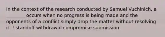 In the context of the research conducted by Samuel Vuchinich, a ________ occurs when no progress is being made and the opponents of a conflict simply drop the matter without resolving it. ! standoff withdrawal compromise submission