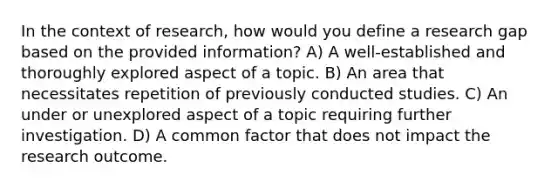 In the context of research, how would you define a research gap based on the provided information? A) A well-established and thoroughly explored aspect of a topic. B) An area that necessitates repetition of previously conducted studies. C) An under or unexplored aspect of a topic requiring further investigation. D) A common factor that does not impact the research outcome.