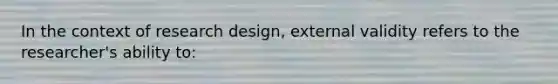 In the context of research design, external validity refers to the researcher's ability to: