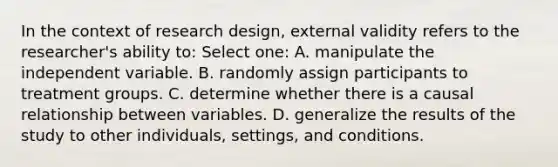 In the context of research design, external validity refers to the researcher's ability to: Select one: A. manipulate the independent variable. B. randomly assign participants to treatment groups. C. determine whether there is a causal relationship between variables. D. generalize the results of the study to other individuals, settings, and conditions.