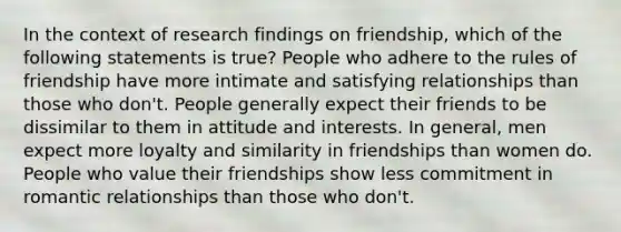 In the context of research findings on friendship, which of the following statements is true? People who adhere to the rules of friendship have more intimate and satisfying relationships than those who don't. People generally expect their friends to be dissimilar to them in attitude and interests. In general, men expect more loyalty and similarity in friendships than women do. People who value their friendships show less commitment in romantic relationships than those who don't.