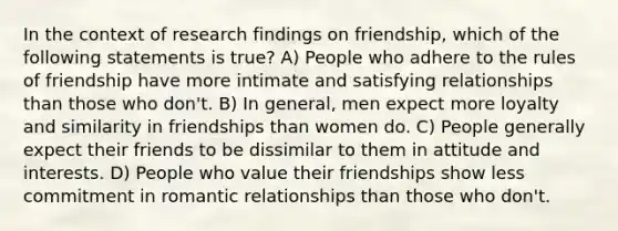 In the context of research findings on friendship, which of the following statements is true? A) People who adhere to the rules of friendship have more intimate and satisfying relationships than those who don't. B) In general, men expect more loyalty and similarity in friendships than women do. C) People generally expect their friends to be dissimilar to them in attitude and interests. D) People who value their friendships show less commitment in romantic relationships than those who don't.