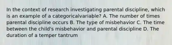 In the context of research investigating parental discipline, which is an example of a categoricalvariable? A. The number of times parental discipline occurs B. The type of misbehavior C. The time between the child's misbehavior and parental discipline D. The duration of a temper tantrum