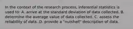 In the context of the research process, inferential statistics is used to: A. arrive at the standard deviation of data collected. B. determine the average value of data collected. C. assess the reliability of data. D. provide a "nutshell" description of data.