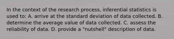 In the context of the research process, inferential statistics is used to: A. arrive at the standard deviation of data collected. B. determine the average value of data collected. C. assess the reliability of data. D. provide a "nutshell" description of data.