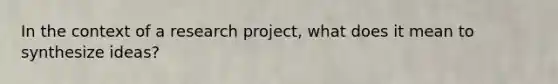 In the context of a research project, what does it mean to synthesize ideas?