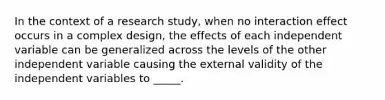 In the context of a research study, when no interaction effect occurs in a complex design, the effects of each independent variable can be generalized across the levels of the other independent variable causing the external validity of the independent variables to _____.