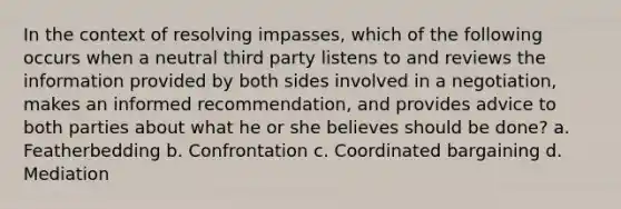 In the context of resolving impasses, which of the following occurs when a neutral third party listens to and reviews the information provided by both sides involved in a negotiation, makes an informed recommendation, and provides advice to both parties about what he or she believes should be done? a. Featherbedding b. Confrontation c. Coordinated bargaining d. Mediation