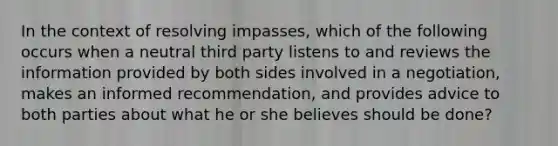 In the context of resolving impasses, which of the following occurs when a neutral third party listens to and reviews the information provided by both sides involved in a negotiation, makes an informed recommendation, and provides advice to both parties about what he or she believes should be done?