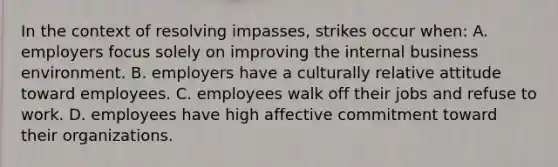 In the context of resolving impasses, strikes occur when: A. employers focus solely on improving the internal business environment. B. employers have a culturally relative attitude toward employees. C. employees walk off their jobs and refuse to work. D. employees have high affective commitment toward their organizations.