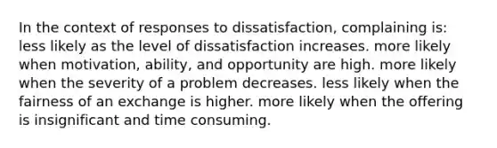 ​In the context of responses to dissatisfaction, complaining is: less likely as the level of dissatisfaction increases. more likely when motivation, ability, and opportunity are high. more likely when the severity of a problem decreases. less likely when the fairness of an exchange is higher. more likely when the offering is insignificant and time consuming.