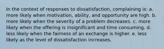 ​In the context of responses to dissatisfaction, complaining is: a. more likely when motivation, ability, and opportunity are high. b. more likely when the severity of a problem decreases. c. more likely when the offering is insignificant and time consuming. d. less likely when the fairness of an exchange is higher. e. less likely as the level of dissatisfaction increases.