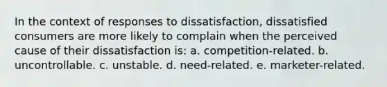 In the context of responses to dissatisfaction, dissatisfied consumers are more likely to complain when the perceived cause of their dissatisfaction is: a. competition-related. b. uncontrollable. c. unstable. d. need-related. e. marketer-related.