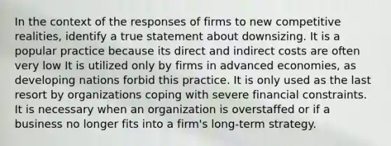 In the context of the responses of firms to new competitive realities, identify a true statement about downsizing. It is a popular practice because its direct and indirect costs are often very low It is utilized only by firms in advanced economies, as developing nations forbid this practice. It is only used as the last resort by organizations coping with severe financial constraints. It is necessary when an organization is overstaffed or if a business no longer fits into a firm's long-term strategy.