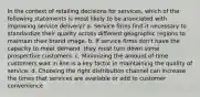 In the context of retailing decisions for services, which of the following statements is most likely to be associated with improving service delivery? a. Service firms find it necessary to standardize their quality across different geographic regions to maintain their brand image. b. If service firms don't have the capacity to meet demand, they must turn down some prospective customers. c. Minimizing the amount of time customers wait in line is a key factor in maintaining the quality of service. d. Choosing the right distribution channel can increase the times that services are available or add to customer convenience