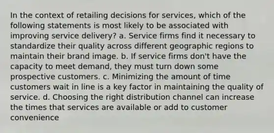 In the context of retailing decisions for services, which of the following statements is most likely to be associated with improving service delivery? a. Service firms find it necessary to standardize their quality across different geographic regions to maintain their brand image. b. If service firms don't have the capacity to meet demand, they must turn down some prospective customers. c. Minimizing the amount of time customers wait in line is a key factor in maintaining the quality of service. d. Choosing the right distribution channel can increase the times that services are available or add to customer convenience