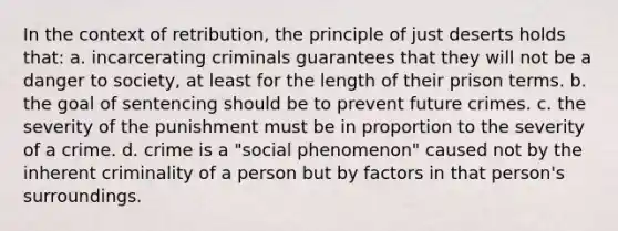 In the context of retribution, the principle of just deserts holds that: a. incarcerating criminals guarantees that they will not be a danger to society, at least for the length of their prison terms. b. the goal of sentencing should be to prevent future crimes. c. the severity of the punishment must be in proportion to the severity of a crime. d. crime is a "social phenomenon" caused not by the inherent criminality of a person but by factors in that person's surroundings.