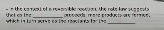 - in the context of a reversible reaction, the rate law suggests that as the _____________ proceeds, more products are formed, which in turn serve as the reactants for the ____________.