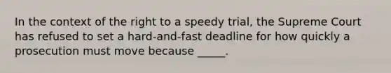 In the context of the right to a speedy trial, the Supreme Court has refused to set a hard-and-fast deadline for how quickly a prosecution must move because _____.