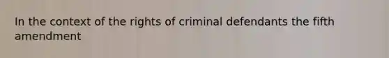 In the context of the rights of criminal defendants the fifth amendment