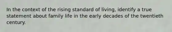 In the context of the rising standard of living, identify a true statement about family life in the early decades of the twentieth century.