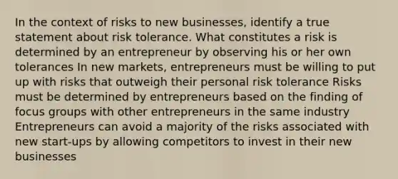 In the context of risks to new businesses, identify a true statement about risk tolerance. What constitutes a risk is determined by an entrepreneur by observing his or her own tolerances In new markets, entrepreneurs must be willing to put up with risks that outweigh their personal risk tolerance Risks must be determined by entrepreneurs based on the finding of focus groups with other entrepreneurs in the same industry Entrepreneurs can avoid a majority of the risks associated with new start-ups by allowing competitors to invest in their new businesses