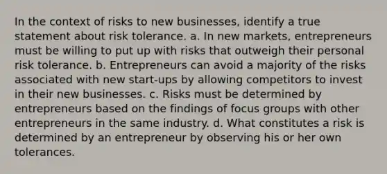 In the context of risks to new businesses, identify a true statement about risk tolerance. a. In new markets, entrepreneurs must be willing to put up with risks that outweigh their personal risk tolerance. b. Entrepreneurs can avoid a majority of the risks associated with new start-ups by allowing competitors to invest in their new businesses. c. Risks must be determined by entrepreneurs based on the findings of focus groups with other entrepreneurs in the same industry. d. What constitutes a risk is determined by an entrepreneur by observing his or her own tolerances.