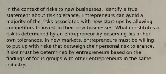 In the context of risks to new businesses, identify a true statement about risk tolerance. Entrepreneurs can avoid a majority of the risks associated with new start-ups by allowing competitors to invest in their new businesses. What constitutes a risk is determined by an entrepreneur by observing his or her own tolerances. In new markets, entrepreneurs must be willing to put up with risks that outweigh their personal risk tolerance. Risks must be determined by entrepreneurs based on the findings of focus groups with other entrepreneurs in the same industry.