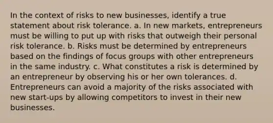 In the context of risks to new businesses, identify a true statement about risk tolerance. a. In new markets, entrepreneurs must be willing to put up with risks that outweigh their personal risk tolerance. b. Risks must be determined by entrepreneurs based on the findings of focus groups with other entrepreneurs in the same industry. c. What constitutes a risk is determined by an entrepreneur by observing his or her own tolerances. d. Entrepreneurs can avoid a majority of the risks associated with new start-ups by allowing competitors to invest in their new businesses.