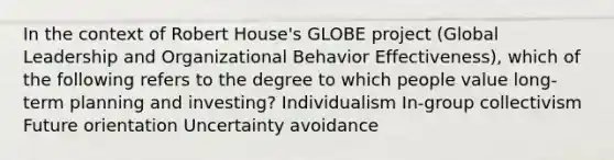 In the context of Robert House's GLOBE project (Global Leadership and Organizational Behavior Effectiveness), which of the following refers to the degree to which people value long-term planning and investing? Individualism In-group collectivism Future orientation Uncertainty avoidance