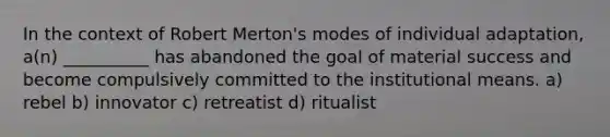 In the context of Robert Merton's modes of individual adaptation, a(n) __________ has abandoned the goal of material success and become compulsively committed to the institutional means. a) rebel b) innovator c) retreatist d) ritualist