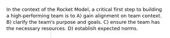 In the context of the Rocket Model, a critical first step to building a high-performing team is to A) gain alignment on team context. B) clarify the team's purpose and goals. C) ensure the team has the necessary resources. D) establish expected norms.