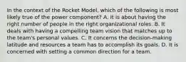 In the context of the Rocket Model, which of the following is most likely true of the power component? A. It is about having the right number of people in the right organizational roles. B. It deals with having a compelling team vision that matches up to the team's personal values. C. It concerns the decision-making latitude and resources a team has to accomplish its goals. D. It is concerned with setting a common direction for a team.