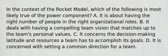 In the context of the Rocket Model, which of the following is most likely true of the power component? A. It is about having the right number of people in the right organizational roles. B. It deals with having a compelling team vision that matches up to the team's personal values. C. It concerns the decision-making latitude and resources a team has to accomplish its goals. D. It is concerned with setting a common direction for a team.