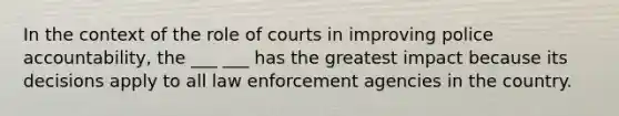 In the context of the role of courts in improving police accountability, the ___ ___ has the greatest impact because its decisions apply to all law enforcement agencies in the country.