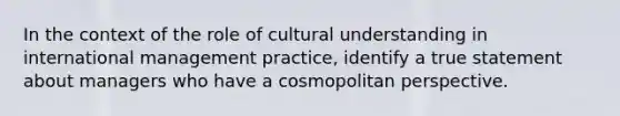 In the context of the role of cultural understanding in international management practice, identify a true statement about managers who have a cosmopolitan perspective.